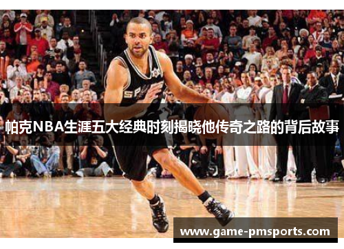 帕克NBA生涯五大经典时刻揭晓他传奇之路的背后故事