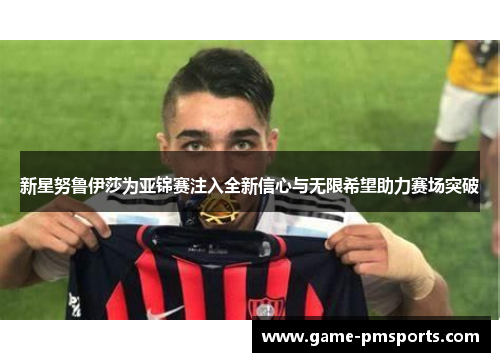 新星努鲁伊莎为亚锦赛注入全新信心与无限希望助力赛场突破